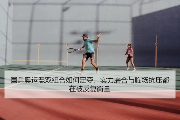 国乒奥运混双组合如何定夺，实力磨合与临场抗压都在被反复衡量